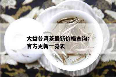 大益普洱茶最新价格查询：官方更新一览表