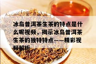 冰岛普洱茶生茶的特点是什么呢视频，揭示冰岛普洱茶生茶的独特特点——精彩视频解析