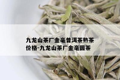 九龙山茶厂金毫普洱茶熟茶价格-九龙山茶厂金毫圆茶