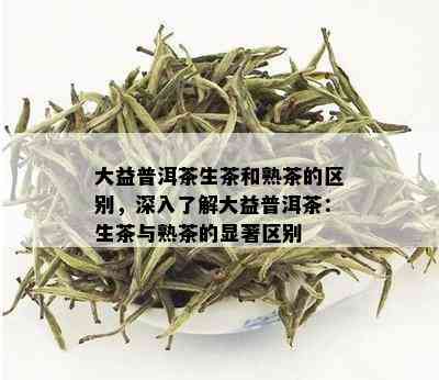 大益普洱茶生茶和熟茶的区别，深入了解大益普洱茶：生茶与熟茶的显著区别