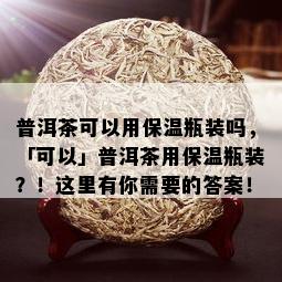 普洱茶可以用保温瓶装吗，「可以」普洱茶用保温瓶装？！这里有你需要的答案！