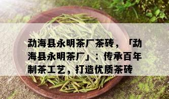 勐海县永明茶厂茶砖，「勐海县永明茶厂」：传承百年制茶工艺，打造优质茶砖