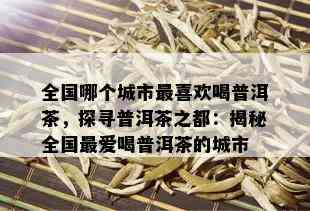 全国哪个城市最喜欢喝普洱茶，探寻普洱茶之都：揭秘全国更爱喝普洱茶的城市