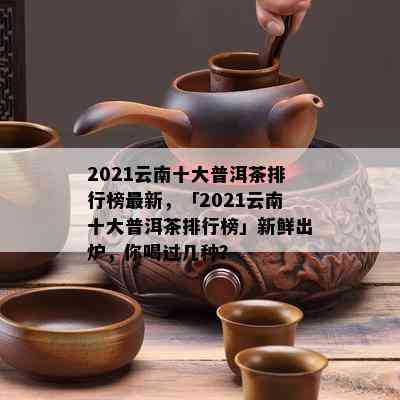 2021云南十大普洱茶排行榜最新，「2021云南十大普洱茶排行榜」新鲜出炉，你喝过几种？