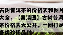 古树普洱茶的价格表和图片大全，【高清图】古树普洱茶价格表大公开，一网打尽各类珍稀品种！