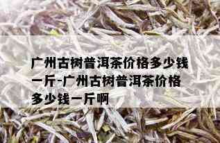 广州古树普洱茶价格多少钱一斤-广州古树普洱茶价格多少钱一斤啊