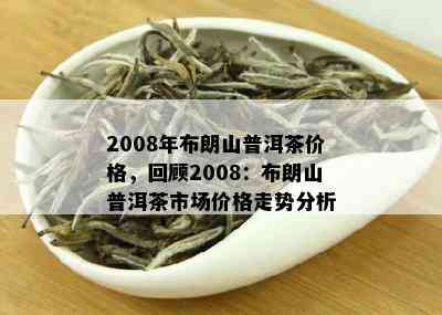 2008年布朗山普洱茶价格，回顾2008：布朗山普洱茶市场价格走势分析