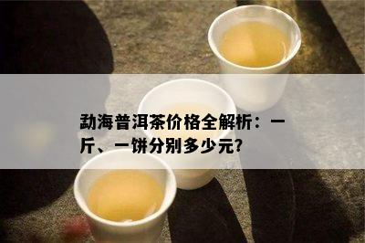 勐海普洱茶价格全解析：一斤、一饼分别多少元？