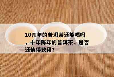 10几年的普洱茶还能喝吗，十年陈年的普洱茶，是否还值得饮用？