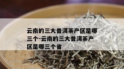 云南的三大普洱茶产区是哪三个-云南的三大普洱茶产区是哪三个省