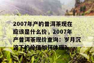 2007年产的普洱茶现在应该是什么价，2007年产普洱茶现价查询：岁月沉淀下的价值如何体现？