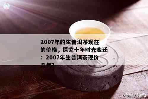 2007年的生普洱茶现在的价格，探究十年时光变迁：2007年生普洱茶现价几何？