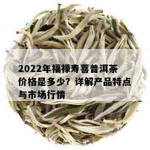 2022年福禄寿喜普洱茶价格是多少？详解产品特点与市场行情