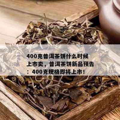 400克普洱茶饼什么时候上市卖，普洱茶饼新品预告：400克规格即将上市！