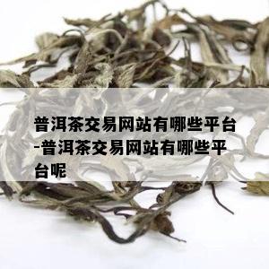 普洱茶交易网站有哪些平台-普洱茶交易网站有哪些平台呢