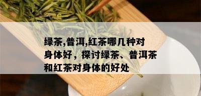 绿茶,普洱,红茶哪几种对身体好，探讨绿茶、普洱茶和红茶对身体的好处