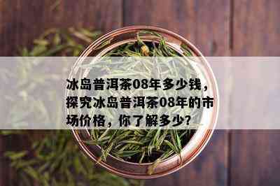 冰岛普洱茶08年多少钱，探究冰岛普洱茶08年的市场价格，你了解多少？