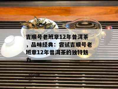 吉顺号老班章12年普洱茶，品味经典：尝试吉顺号老班章12年普洱茶的独特魅力