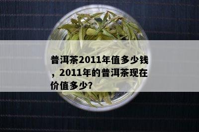 普洱茶2011年值多少钱，2011年的普洱茶现在价值多少？