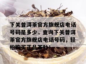 下关普洱茶官方旗舰店电话号码是多少，查询下关普洱茶官方旗舰店电话号码，轻松购买正品茶叶！