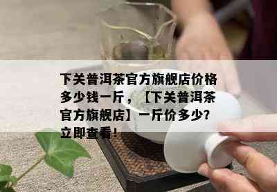 下关普洱茶官方旗舰店价格多少钱一斤，【下关普洱茶官方旗舰店】一斤价多少？立即查看！