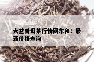 大益普洱茶行情网东和：最新价格查询