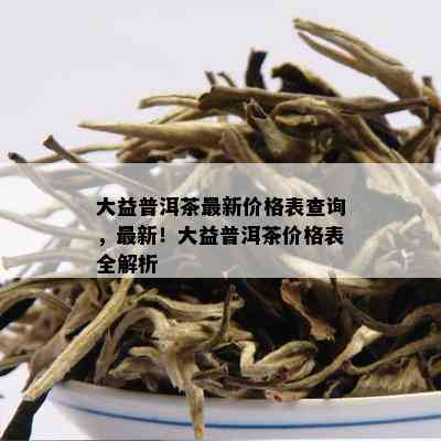 大益普洱茶最新价格表查询，最新！大益普洱茶价格表全解析