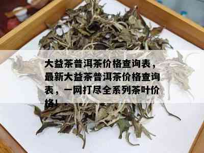 大益茶普洱茶价格查询表，最新大益茶普洱茶价格查询表，一网打尽全系列茶叶价格！