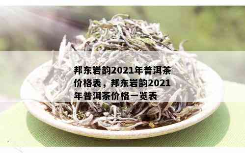 邦东岩韵2021年普洱茶价格表，邦东岩韵2021年普洱茶价格一览表