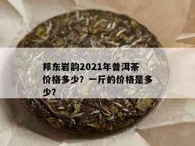 邦东岩韵2021年普洱茶价格多少？一斤的价格是多少？