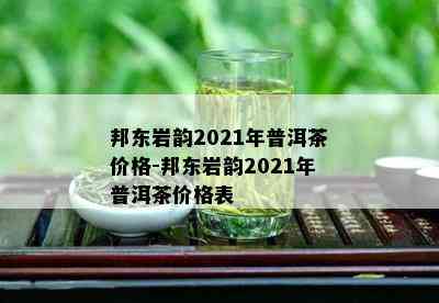 邦东岩韵2021年普洱茶价格-邦东岩韵2021年普洱茶价格表