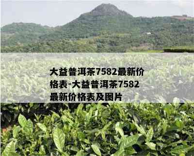 大益普洱茶7582最新价格表-大益普洱茶7582最新价格表及图片