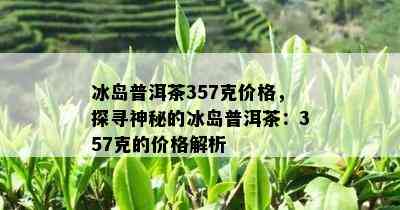 冰岛普洱茶357克价格，探寻神秘的冰岛普洱茶：357克的价格解析