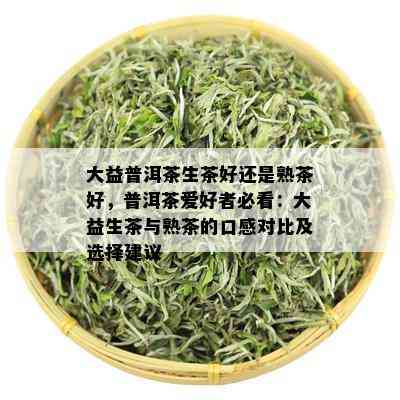 大益普洱茶生茶好还是熟茶好，普洱茶爱好者必看：大益生茶与熟茶的口感对比及选择建议