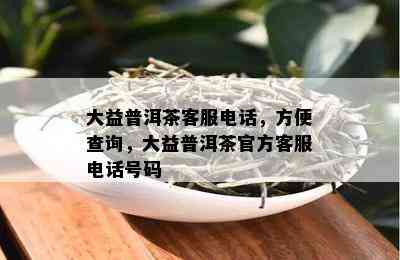 大益普洱茶客服电话，方便查询，大益普洱茶官方客服电话号码