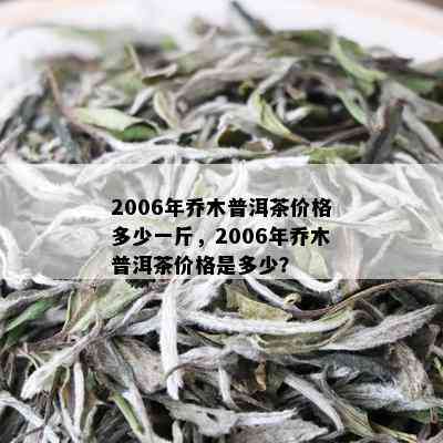 2006年乔木普洱茶价格多少一斤，2006年乔木普洱茶价格是多少？