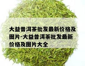 大益普洱茶批发最新价格及图片-大益普洱茶批发最新价格及图片大全