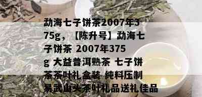 勐海七子饼茶2007年375g，【陈升号】勐海七子饼茶 2007年375g 大益普洱熟茶 七子饼茶茶叶礼盒装 纯料压制 易武山头茶叶礼品送礼佳品