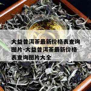 大益普洱茶最新价格表查询图片-大益普洱茶最新价格表查询图片大全