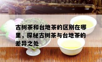 古树茶和台地茶的区别在哪里，探秘古树茶与台地茶的差异之处