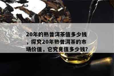 20年的熟普洱茶值多少钱，探究20年熟普洱茶的市场价值，它究竟值多少钱？