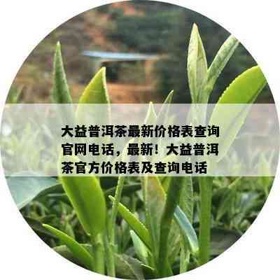 大益普洱茶最新价格表查询官网电话，最新！大益普洱茶官方价格表及查询电话