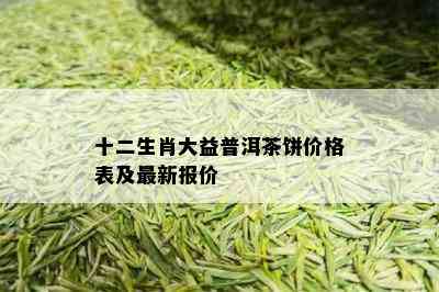 十二生肖大益普洱茶饼价格表及最新报价