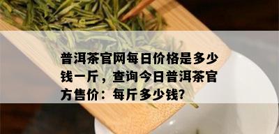 普洱茶官网每日价格是多少钱一斤，查询今日普洱茶官方售价：每斤多少钱？