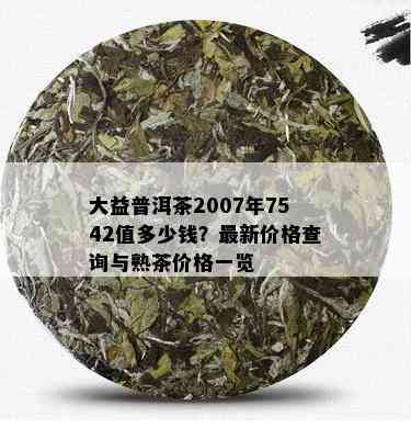 大益普洱茶2007年7542值多少钱？最新价格查询与熟茶价格一览