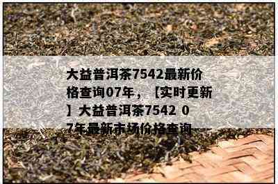 大益普洱茶7542最新价格查询07年，【实时更新】大益普洱茶7542 07年最新市场价格查询