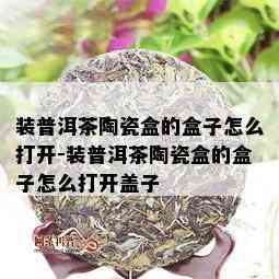 装普洱茶陶瓷盒的盒子怎么打开-装普洱茶陶瓷盒的盒子怎么打开盖子