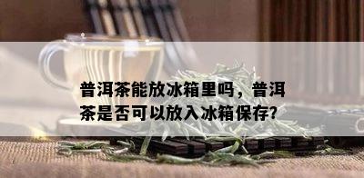 普洱茶能放冰箱里吗，普洱茶是否可以放入冰箱保存？