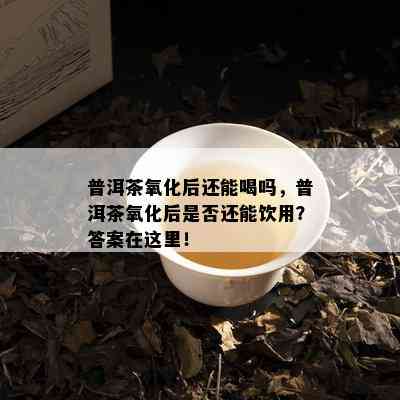 普洱茶氧化后还能喝吗，普洱茶氧化后是否还能饮用？答案在这里！