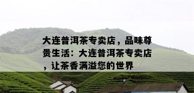 大连普洱茶专卖店，品味尊贵生活：大连普洱茶专卖店，让茶香满溢您的世界